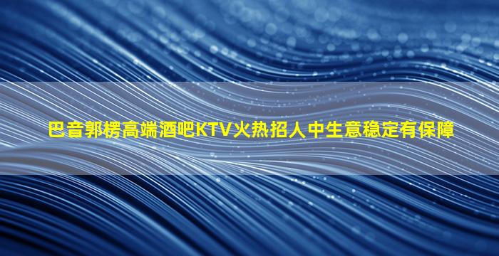 巴音郭楞高端酒吧KTV火热招人中生意稳定有保障
